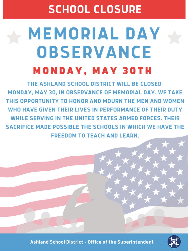 The Ashland School District will be closed  Monday, May 30, in observance of Memorial Day. We take this opportunity to honor and mourn the men and women who have given their lives in performance of their duty while serving in the United States Armed Forces. Their sacrifice made possible the schools in which we have the freedom to teach and learn.