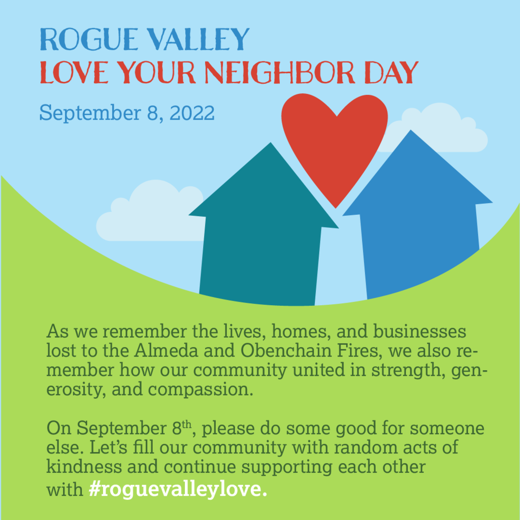 Rogue Valley Love Your Neighbor Day September 8, 2022 As we remember the lives, homes, and businesses lost to the Alemda and Obenchain Fires, we also remember how our community united in strength, generosity, and compassion. On September 8th, please do some good for someone else. Let’s fill our community with random acts of kindness and continue supporting each other with #roguevalleylove