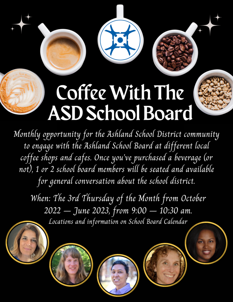 Monthly opportunity for the Ashland School District community to engage with the Ashland School Board at different local coffee shops and cafes. Once you’ve purchased a beverage (or not), 1 or 2 school board members will be seated and available for general conversation about the school district. When:		The 3rd Thursday of the Month from October 2022 – June 2023, from 9:00 – 10:30 am.
