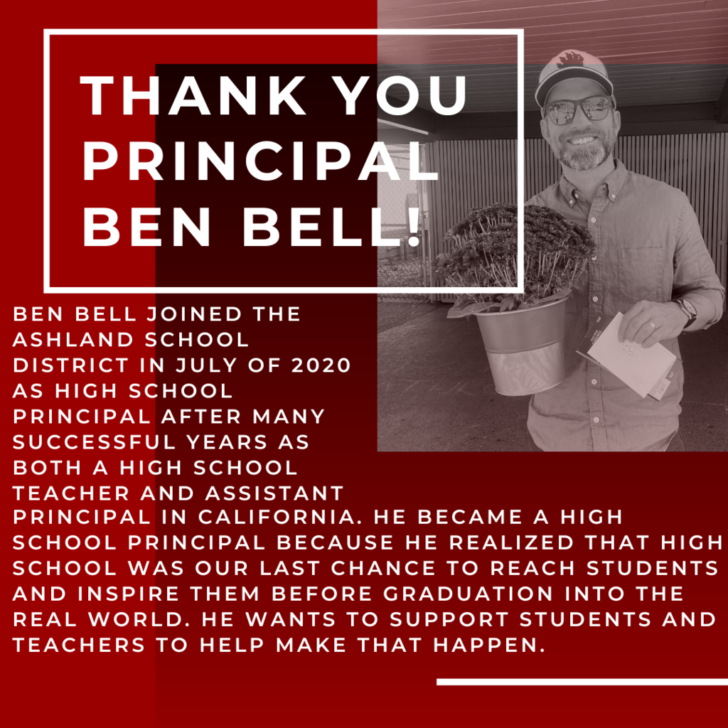 Ben Bell joined the Ashland School District in July of 2020 as High School Principal after many successful years as both a high school teacher and Assistant Principal in California. He became a high school principal because he realized that high school was our last chance to reach students and inspire them before graduation into the real world. He wants to support students and teachers to help make that happen. 