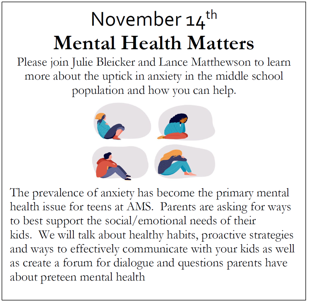 November 14th Mental Health Matters Please join Julie Bleicker and Lance Matthewson to learn more about the uptick in anxiety in the middle school population and how you can help.   The prevalence of anxiety has become the primary mental health issue for teens at AMS.  Parents are asking for ways to best support the social/emotional needs of their kids.  We will talk about healthy habits, proactive strategies and ways to effectively communicate with your kids as well as create a forum for dialogue and questions parents have about preteen mental health