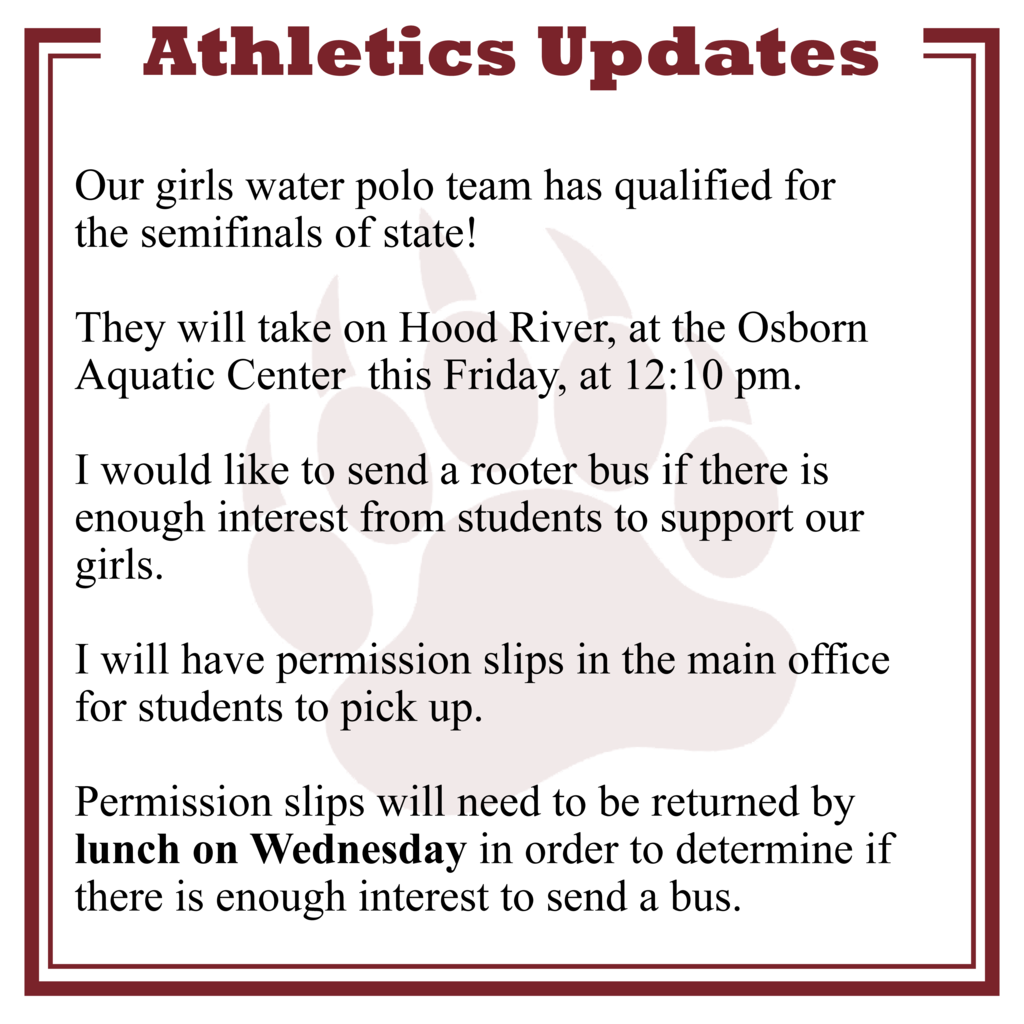  Our girls water polo team has qualified for  the semifinals of state!   They will take on Hood River, at the Osborn Aquatic Center  this Friday, at 12:10 pm.  I would like to send a rooter bus if there is enough interest from students to support our girls.  I will have permission slips in the main office for students to pick up.   Permission slips will need to be returned by lunch on Wednesday in order to determine if there is enough interest to send a bus.