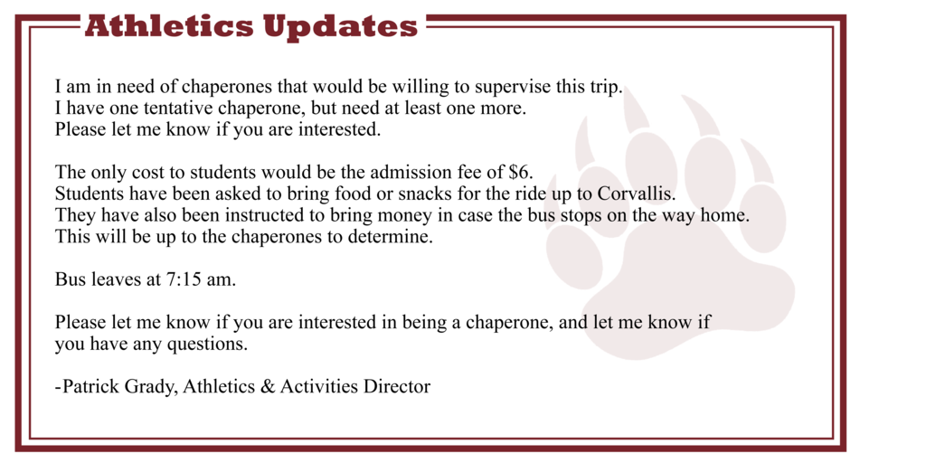    I am in need of chaperones that would be willing to supervise this trip.  I have one tentative chaperone, but need at least one more.  Please let me know if you are interested.   The only cost to students would be the admission fee of $6.  Students have been asked to bring food or snacks for the ride up to Corvallis.  They have also been instructed to bring money in case the bus stops on the way home.  This will be up to the chaperones to determine.  Bus leaves at 7:15 am.  Please let me know if you are interested in being a chaperone, and let me know if  you have any questions.  Patrick Grady, Athletics & Activities Director