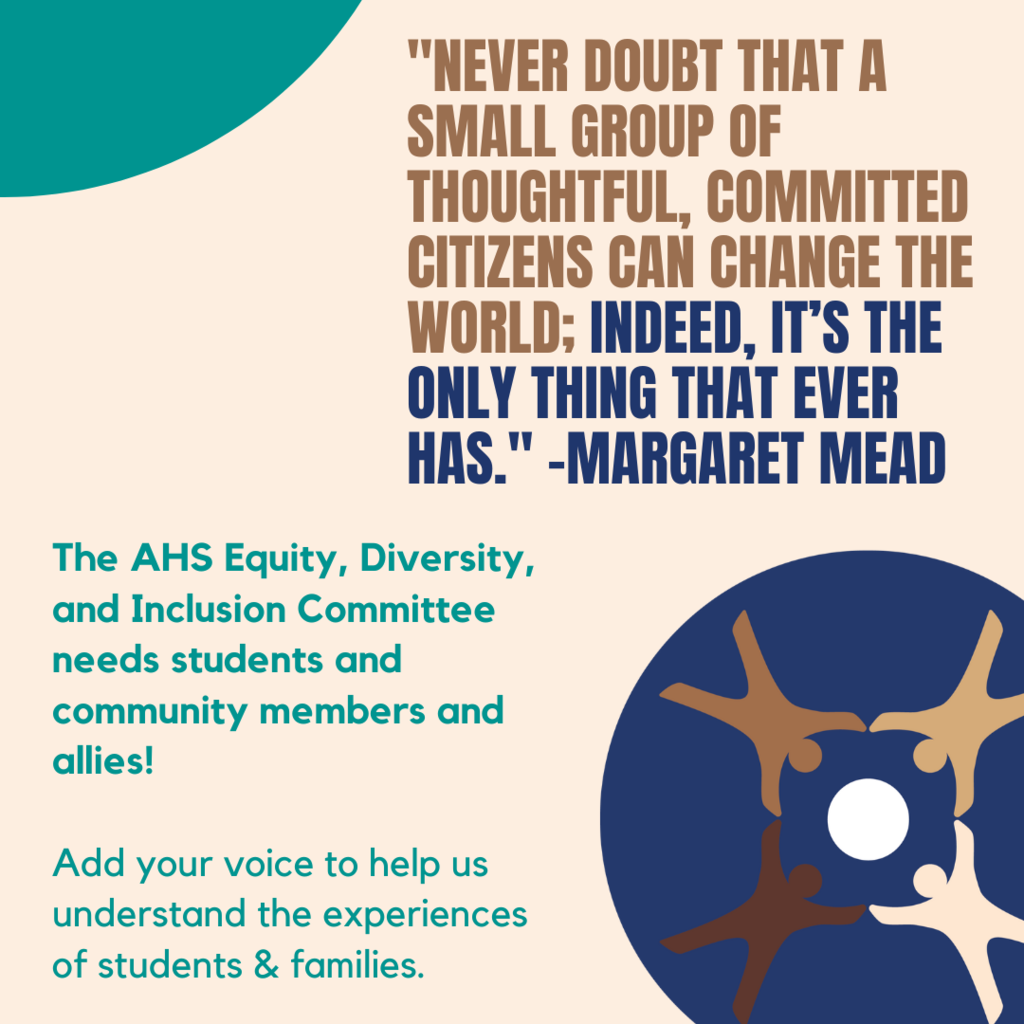 "Never doubt that a small group of thoughtful, committed people can change th eworld: Indeed it the only thing that ever has" Margaret Mead - The AHS eDI Committee needs students and community members and allies! Add your voice to help us understand the experiences of students and Families.