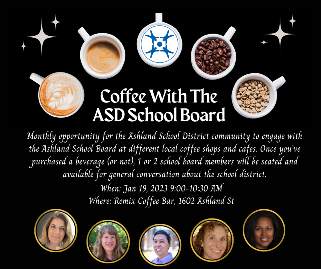 Coffee With The ASD School Board Monthly opportunity for the Ashland School District community to engage with the Ashland School Board at different local coffee shops and cafes. Once you’ve purchased a beverage (or not), 1 or 2 school board members will be seated and available for general conversation about the school district. When: January 19th 9:00-10:30 AM Where: Remix Coffee Bar, 1602 Ashland St