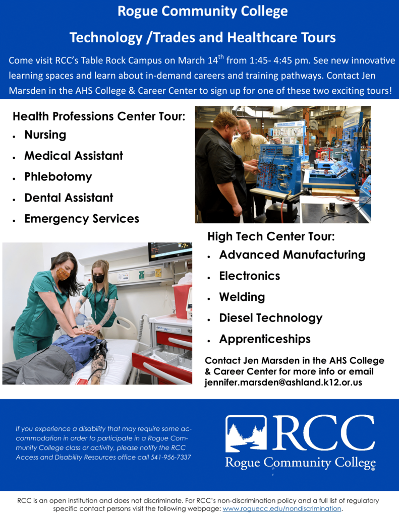 Rogue Community College  Technology/Trades and Healthcare Tours  Come visit RCC's Table Rock Campus on March 14th from 1:45- 4:45 pm. See new innovative learning spaces and learn about in-demand careers and training pathways. Contact Jen Marsden in the AHS College & Career Center to sign up for one of these two exciting tours! Health Professions Center Tour:  High Tech Center Tour:. Advanced Manufacturing Electronics Welding Diesel Technology Apprenticeships  Contact Jen Marsden in the AHS College & Career Center for more info or email jennifer.marsden@ashland.k12.or.us  If you experience a disability that may require some accommodation in  order to participate in a Rogue Community College class or activity,  please notify the RCC Access and Disability Resources office call  541-956-7337  RCC Rogue Community College RCC is an open institution and does not discriminate. For RCC's non-discrimination policy and a full list of regulatory specific contact persons visit the following webpage: www.roguecc.edu/nondiscrimination.