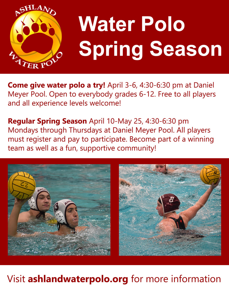 Come give water polo a try! April 3-6, 4:30-6:30 pm at Daniel Meyer Pool. Open to everybody grades 6-12. Free to all players and all experience levels welcome!  Regular Spring Season April 10-May 25, 4:30-6:30 pm Mondays through Thursdays at Daniel Meyer Pool. All players must register and pay to participate. Become part of a winning team as well as a fun, supportive community!    Visit ashlandwaterpolo.org for more information 