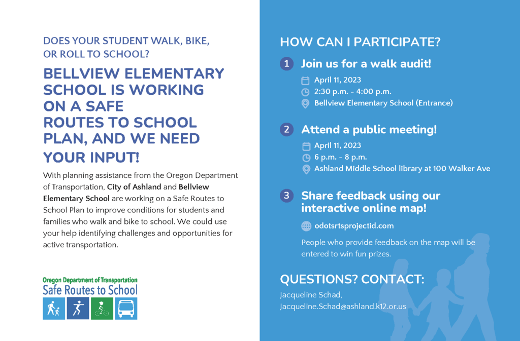 DOES YOUR STUDENT WALK, BIKE, OR ROLL TO SCHOOL? BELLVIEW ELEMENTARY SCHOOL IS WORKING ON A SAFE ROUTES TO SCHOOL PLAN, AND WE NEED YOUR INPUT! With planning assistance from the Oregon Department of Transportation, City of Ashland and Bellview Elementary School are working on a Safe Routes to School Plan to improve conditions for students and families who walk and bike to school. We could use your help identifying challenges and opportunities for active transportation. 3 HOW CAN I PARTICIPATE? 1 Join us for a walk audit! April 11, 2023 2:30 p.m. - 4:00 p.m. Bellview Elementary School (Entrance) Share feedback using our interactive online map! odotsrtsprojectid.com People who provide feedback on the map will be entered to win fun prizes. QUESTIONS? CONTACT: Jacqueline Schad, Jacqueline.Schad@ashland.k12.or.us 2 Attend a public meeting! April 11, 2023 6 p.m. - 8 p.m. Ashland Middle School library at 100 Walker Ave