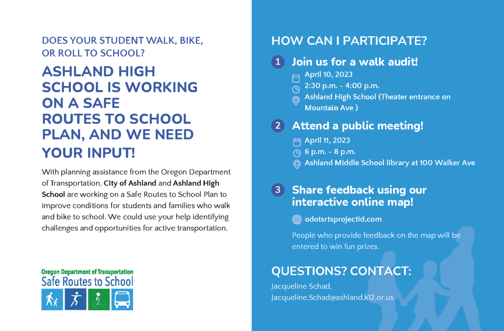 DOES YOUR STUDENT WALK, BIKE, OR ROLL TO SCHOOL? ASHLAND HIGH SCHOOL IS WORKING ON A SAFE ROUTES TO SCHOOL PLAN, AND WE NEED YOUR INPUT! With planning assistance from the Oregon Department of Transportation, City of Ashland and Ashland High School are working on a Safe Routes to School Plan to improve conditions for students and families who walk and bike to school. We could use your help identifying challenges and opportunities for active transportation. 3 HOW CAN I PARTICIPATE? 1 Join us for a walk audit! April 10, 2023 2:30 p.m. - 4:00 p.m. Ashland High School (Theater entrance on Mountview Ave ) Share feedback using our interactive online map! odotsrtsprojectid.com People who provide feedback on the map will be entered to win fun prizes. QUESTIONS? CONTACT: Jacqueline Schad, Jacqueline.Schad@ashland.k12.or.us 2 Attend a public meeting! April 11, 2023 6 p.m. - 8 p.m. Ashland Middle School library at 100 Walker Ave