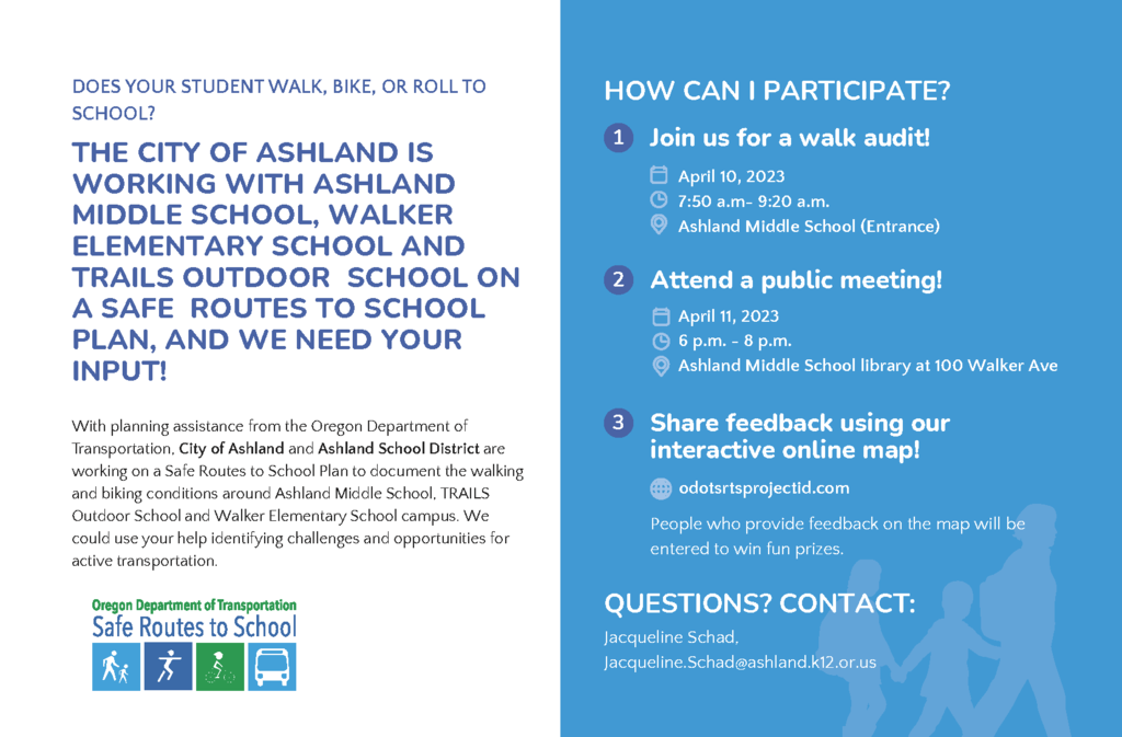 DOES YOUR STUDENT WALK, BIKE, OR ROLL TO SCHOOL? THE CITY OF ASHLAND IS WORKING WITH ASHLAND MIDDLE SCHOOL, WALKER ELEMENTARY SCHOOL AND TRAILS OUTDOOR SCHOOL ON A SAFE ROUTES TO SCHOOL PLAN, AND WE NEED YOUR INPUT! With planning assistance from the Oregon Department of Transportation, City of Ashland and Ashland School District are working on a Safe Routes to School Plan to document the walking and biking conditions around Ashland Middle School, TRAILS Outdoor School and Walker Elementary School campus. We could use your help identifying challenges and opportunities for active transportation. 3 HOW CAN I PARTICIPATE? 1 Join us for a walk audit! April 10, 2023 7:30 a.m- 9:00 a.m. TRAILS Outdoor School (Entrance) Share feedback using our interactive online map! odotsrtsprojectid.com People who provide feedback on the map will be entered to win fun prizes. QUESTIONS? CONTACT: Jacqueline Schad, Jacqueline.Schad@ashland.k12.or.us 2 Attend a public meeting! April 11, 2023 6 p.m. - 8 p.m. Ashland Middle School library at 100 Walker Ave