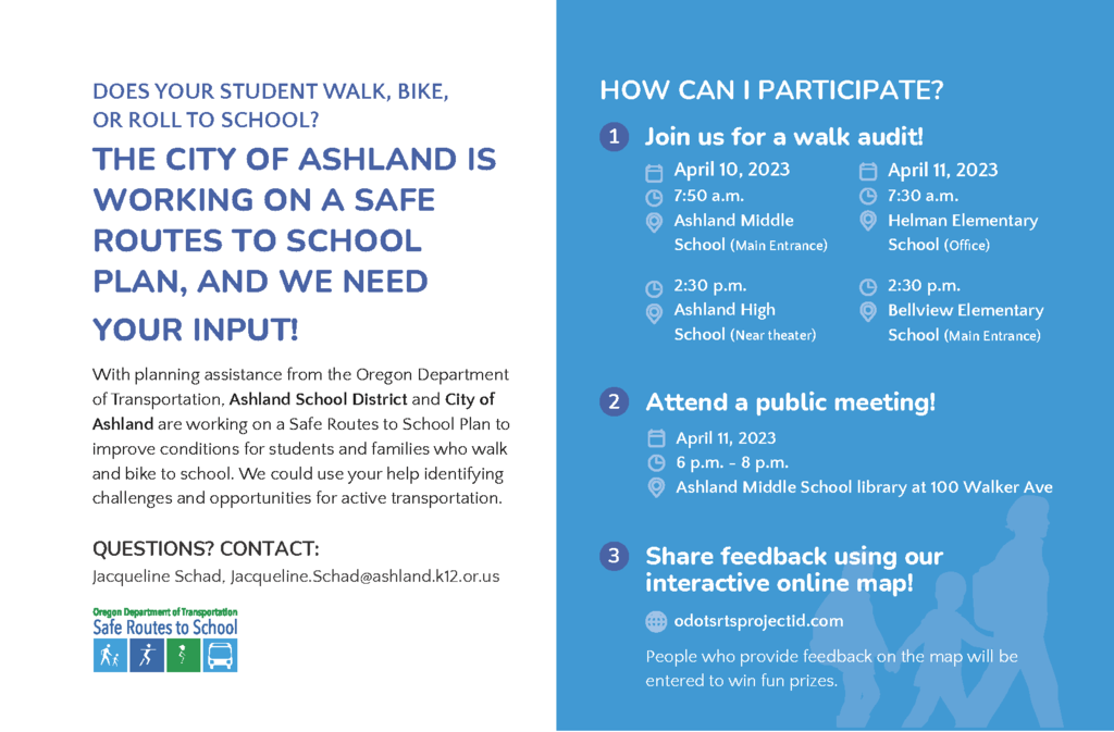 Jacqueline Schad, Jacqueline.Schad@ashland.k12.or.us THE CITY OF ASHLAND IS WORKING ON A SAFE ROUTES TO SCHOOL PLAN, AND WE NEED YOUR INPUT! With planning assistance from the Oregon Department of Transportation, Ashland School District and City of Ashland are working on a Safe Routes to School Plan to improve conditions for students and families who walk and bike to school. We could use your help identifying challenges and opportunities for active transportation. DOES YOUR STUDENT WALK, BIKE, OR ROLL TO SCHOOL? 3 HOW CAN I PARTICIPATE? 1 Join us for a walk audit! Share feedback using our interactive online map! odotsrtsprojectid.com People who provide feedback on the map will be entered to win fun prizes. QUESTIONS? CONTACT: 2 Attend a public meeting! April 10, 2023 7:50 a.m. Ashland Middle School (Main Entrance) 2:30 p.m. Ashland High School (Near theater) April 11, 2023 7:30 a.m. Helman Elementary School (Office) 2:30 p.m. Bellview Elementary School (Main Entrance) April 11, 2023 6 p.m. - 8 p.m. Ashland Middle School library at 100 Walker Ave