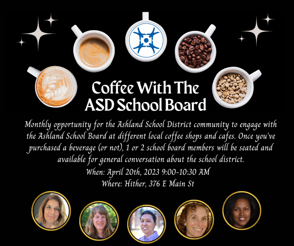 Monthly opportunity for the Ashland School District community to engage with the Ashland School Board at different local coffee shops and cafes. Once you’ve purchased a beverage (or not), 1 or 2 school board members will be seated and available for general conversation about the school district. When: April 20th, 2023 9:00-10:30 AM Where: Hither, 376 E Main St
